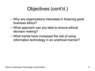 Objectives (cont’d.)
– Why are organizations interested in fostering good
business ethics?
– What approach can you take to ensure ethical
decision making?
– What trends have increased the risk of using
information technology in an unethical manner?
Ethics in Information Technology, Fourth Edition 3
 