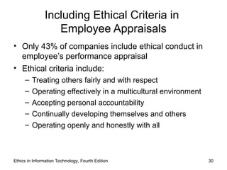 Ethics in Information Technology, Fourth Edition 30
Including Ethical Criteria in
Employee Appraisals
• Only 43% of companies include ethical conduct in
employee’s performance appraisal
• Ethical criteria include:
– Treating others fairly and with respect
– Operating effectively in a multicultural environment
– Accepting personal accountability
– Continually developing themselves and others
– Operating openly and honestly with all
 