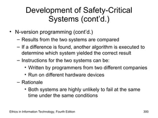 Development of Safety-Critical
Systems (cont’d.)
• N-version programming (cont’d.)
– Results from the two systems are compared
– If a difference is found, another algorithm is executed to
determine which system yielded the correct result
– Instructions for the two systems can be:
• Written by programmers from two different companies
• Run on different hardware devices
– Rationale
• Both systems are highly unlikely to fail at the same
time under the same conditions
Ethics in Information Technology, Fourth Edition 300
 