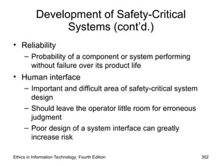 Development of Safety-Critical
Systems (cont’d.)
• Reliability
– Probability of a component or system performing
without failure over its product life
• Human interface
– Important and difficult area of safety-critical system
design
– Should leave the operator little room for erroneous
judgment
– Poor design of a system interface can greatly
increase risk
Ethics in Information Technology, Fourth Edition 302
 