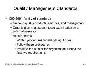 Quality Management Standards
• ISO 9001 family of standards
– Guide to quality products, services, and management
– Organization must submit to an examination by an
external assessor
– Requirements
• Written procedures for everything it does
• Follow those procedures
• Prove to the auditor the organization fulfilled the
first two requirements
Ethics in Information Technology, Fourth Edition 303
 