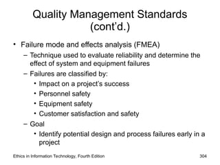 Quality Management Standards
(cont’d.)
• Failure mode and effects analysis (FMEA)
– Technique used to evaluate reliability and determine the
effect of system and equipment failures
– Failures are classified by:
• Impact on a project’s success
• Personnel safety
• Equipment safety
• Customer satisfaction and safety
– Goal
• Identify potential design and process failures early in a
project
Ethics in Information Technology, Fourth Edition 304
 