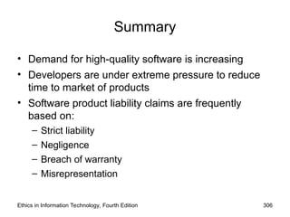 Summary
• Demand for high-quality software is increasing
• Developers are under extreme pressure to reduce
time to market of products
• Software product liability claims are frequently
based on:
– Strict liability
– Negligence
– Breach of warranty
– Misrepresentation
Ethics in Information Technology, Fourth Edition 306
 