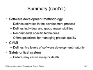Summary (cont’d.)
• Software development methodology
– Defines activities in the development process
– Defines individual and group responsibilities
– Recommends specific techniques
– Offers guidelines for managing product quality
• CMMI
– Defines five levels of software development maturity
• Safety-critical system
– Failure may cause injury or death
Ethics in Information Technology, Fourth Edition 307
 