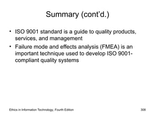 Summary (cont’d.)
• ISO 9001 standard is a guide to quality products,
services, and management
• Failure mode and effects analysis (FMEA) is an
important technique used to develop ISO 9001-
compliant quality systems
Ethics in Information Technology, Fourth Edition 308
 