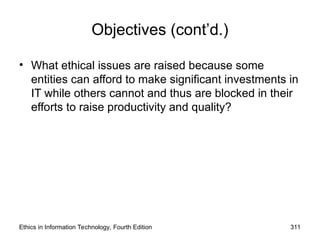 Objectives (cont’d.)
• What ethical issues are raised because some
entities can afford to make significant investments in
IT while others cannot and thus are blocked in their
efforts to raise productivity and quality?
Ethics in Information Technology, Fourth Edition 311
 