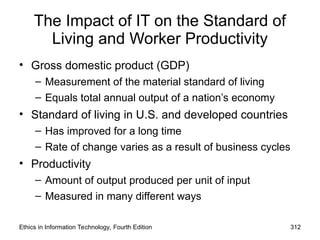 The Impact of IT on the Standard of
Living and Worker Productivity
• Gross domestic product (GDP)
– Measurement of the material standard of living
– Equals total annual output of a nation’s economy
• Standard of living in U.S. and developed countries
– Has improved for a long time
– Rate of change varies as a result of business cycles
• Productivity
– Amount of output produced per unit of input
– Measured in many different ways
Ethics in Information Technology, Fourth Edition 312
 