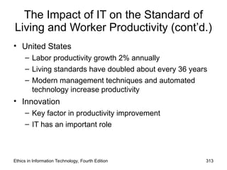 The Impact of IT on the Standard of
Living and Worker Productivity (cont’d.)
• United States
– Labor productivity growth 2% annually
– Living standards have doubled about every 36 years
– Modern management techniques and automated
technology increase productivity
• Innovation
– Key factor in productivity improvement
– IT has an important role
Ethics in Information Technology, Fourth Edition 313
 