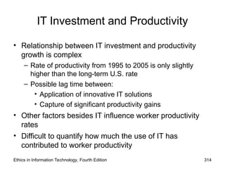 IT Investment and Productivity
• Relationship between IT investment and productivity
growth is complex
– Rate of productivity from 1995 to 2005 is only slightly
higher than the long-term U.S. rate
– Possible lag time between:
• Application of innovative IT solutions
• Capture of significant productivity gains
• Other factors besides IT influence worker productivity
rates
• Difficult to quantify how much the use of IT has
contributed to worker productivity
Ethics in Information Technology, Fourth Edition 314
 