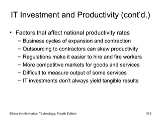 IT Investment and Productivity (cont’d.)
• Factors that affect national productivity rates
– Business cycles of expansion and contraction
– Outsourcing to contractors can skew productivity
– Regulations make it easier to hire and fire workers
– More competitive markets for goods and services
– Difficult to measure output of some services
– IT investments don’t always yield tangible results
Ethics in Information Technology, Fourth Edition 315
 