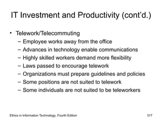 IT Investment and Productivity (cont’d.)
• Telework/Telecommuting
– Employee works away from the office
– Advances in technology enable communications
– Highly skilled workers demand more flexibility
– Laws passed to encourage telework
– Organizations must prepare guidelines and policies
– Some positions are not suited to telework
– Some individuals are not suited to be teleworkers
Ethics in Information Technology, Fourth Edition 317
 