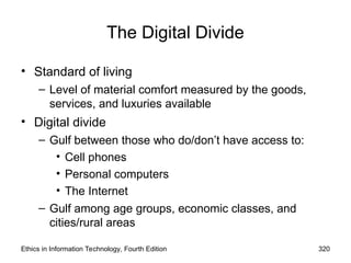 The Digital Divide
• Standard of living
– Level of material comfort measured by the goods,
services, and luxuries available
• Digital divide
– Gulf between those who do/don’t have access to:
• Cell phones
• Personal computers
• The Internet
– Gulf among age groups, economic classes, and
cities/rural areas
Ethics in Information Technology, Fourth Edition 320
 