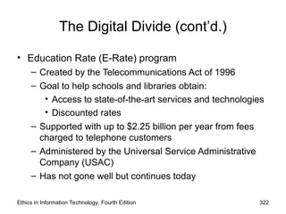 The Digital Divide (cont’d.)
• Education Rate (E-Rate) program
– Created by the Telecommunications Act of 1996
– Goal to help schools and libraries obtain:
• Access to state-of-the-art services and technologies
• Discounted rates
– Supported with up to $2.25 billion per year from fees
charged to telephone customers
– Administered by the Universal Service Administrative
Company (USAC)
– Has not gone well but continues today
Ethics in Information Technology, Fourth Edition 322
 