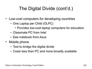 The Digital Divide (cont’d.)
• Low-cost computers for developing countries
– One Laptop per Child (OLPC)
• Provides low-cost laptop computers for education
– Classmate PC from Intel
– Eee notebook from Asus
• Mobile phone
– Tool to bridge the digital divide
– Costs less than PC and more broadly available
Ethics in Information Technology, Fourth Edition 323
 
