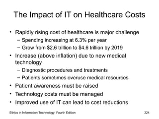The Impact of IT on Healthcare Costs
• Rapidly rising cost of healthcare is major challenge
– Spending increasing at 6.3% per year
– Grow from $2.6 trillion to $4.6 trillion by 2019
• Increase (above inflation) due to new medical
technology
– Diagnostic procedures and treatments
– Patients sometimes overuse medical resources
• Patient awareness must be raised
• Technology costs must be managed
• Improved use of IT can lead to cost reductions
Ethics in Information Technology, Fourth Edition 324
 