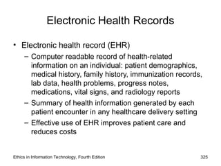 Electronic Health Records
• Electronic health record (EHR)
– Computer readable record of health-related
information on an individual: patient demographics,
medical history, family history, immunization records,
lab data, health problems, progress notes,
medications, vital signs, and radiology reports
– Summary of health information generated by each
patient encounter in any healthcare delivery setting
– Effective use of EHR improves patient care and
reduces costs
Ethics in Information Technology, Fourth Edition 325
 