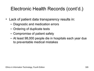 Electronic Health Records (cont’d.)
• Lack of patient data transparency results in:
– Diagnostic and medication errors
– Ordering of duplicate tests
– Compromise of patient safety
– At least 98,000 people die in hospitals each year due
to preventable medical mistakes
Ethics in Information Technology, Fourth Edition 326
 