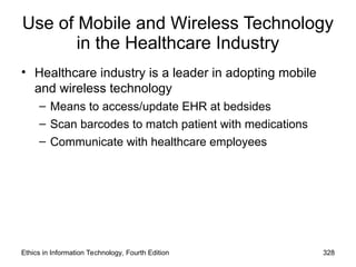 Use of Mobile and Wireless Technology
in the Healthcare Industry
• Healthcare industry is a leader in adopting mobile
and wireless technology
– Means to access/update EHR at bedsides
– Scan barcodes to match patient with medications
– Communicate with healthcare employees
Ethics in Information Technology, Fourth Edition 328
 