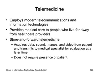 Telemedicine
• Employs modern telecommunications and
information technologies
• Provides medical care to people who live far away
from healthcare providers
• Store-and-forward telemedicine
– Acquires data, sound, images, and video from patient
and transmits to medical specialist for evaluation at a
later time
– Does not require presence of patient
Ethics in Information Technology, Fourth Edition 329
 