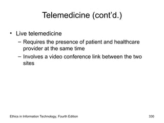 Telemedicine (cont’d.)
• Live telemedicine
– Requires the presence of patient and healthcare
provider at the same time
– Involves a video conference link between the two
sites
Ethics in Information Technology, Fourth Edition 330
 