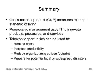 Ethics in Information Technology, Fourth Edition 334
Summary
• Gross national product (GNP) measures material
standard of living
• Progressive management uses IT to innovate
products, processes, and services
• Telework opportunities can be used to:
– Reduce costs
– Increase productivity
– Reduce organization’s carbon footprint
– Prepare for potential local or widespread disasters
 