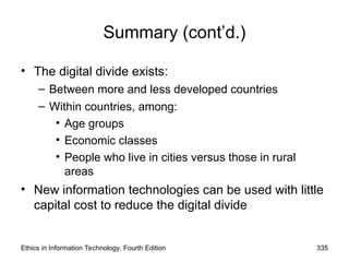 Summary (cont’d.)
• The digital divide exists:
– Between more and less developed countries
– Within countries, among:
• Age groups
• Economic classes
• People who live in cities versus those in rural
areas
• New information technologies can be used with little
capital cost to reduce the digital divide
Ethics in Information Technology, Fourth Edition 335
 