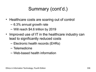 Summary (cont’d.)
• Healthcare costs are soaring out of control
– 6.3% annual growth rate
– Will reach $4.6 trillion by 2019
• Improved use of IT in the healthcare industry can
lead to significantly reduced costs
– Electronic health records (EHRs)
– Telemedicine
– Web-based health information
Ethics in Information Technology, Fourth Edition 336
 