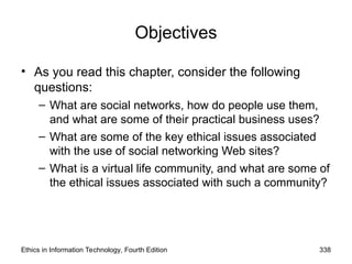 Objectives
• As you read this chapter, consider the following
questions:
– What are social networks, how do people use them,
and what are some of their practical business uses?
– What are some of the key ethical issues associated
with the use of social networking Web sites?
– What is a virtual life community, and what are some of
the ethical issues associated with such a community?
Ethics in Information Technology, Fourth Edition 338
 
