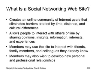 What Is a Social Networking Web Site?
• Creates an online community of Internet users that
eliminates barriers created by time, distance, and
cultural differences
• Allows people to interact with others online by
sharing opinions, insights, information, interests,
and experiences
• Members may use the site to interact with friends,
family members, and colleagues they already know
• Members may also wish to develop new personal
and professional relationships
Ethics in Information Technology, Fourth Edition 339
 