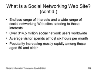 What Is a Social Networking Web Site?
(cont’d.)
• Endless range of interests and a wide range of
social networking Web sites catering to those
interests
• Over 314.5 million social network users worldwide
• Average visitor spends almost six hours per month
• Popularity increasing mostly rapidly among those
aged 50 and older
Ethics in Information Technology, Fourth Edition 342
 