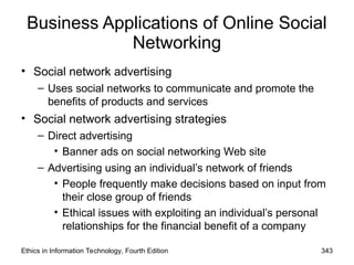 Business Applications of Online Social
Networking
• Social network advertising
– Uses social networks to communicate and promote the
benefits of products and services
• Social network advertising strategies
– Direct advertising
• Banner ads on social networking Web site
– Advertising using an individual’s network of friends
• People frequently make decisions based on input from
their close group of friends
• Ethical issues with exploiting an individual’s personal
relationships for the financial benefit of a company
Ethics in Information Technology, Fourth Edition 343
 