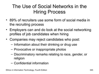 The Use of Social Networks in the
Hiring Process
• 89% of recruiters use some form of social media in
the recruiting process
• Employers can and do look at the social networking
profiles of job candidates when hiring
• Companies may reject candidates who post:
– Information about their drinking or drug use
– Provocative or inappropriate photos
– Discriminatory remarks relating to race, gender, or
religion
– Confidential information
Ethics in Information Technology, Fourth Edition 345
 