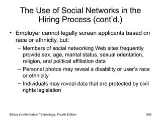 The Use of Social Networks in the
Hiring Process (cont’d.)
• Employer cannot legally screen applicants based on
race or ethnicity, but:
– Members of social networking Web sites frequently
provide sex, age, marital status, sexual orientation,
religion, and political affiliation data
– Personal photos may reveal a disability or user’s race
or ethnicity
– Individuals may reveal data that are protected by civil
rights legislation
Ethics in Information Technology, Fourth Edition 346
 
