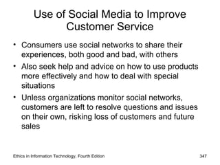 Use of Social Media to Improve
Customer Service
• Consumers use social networks to share their
experiences, both good and bad, with others
• Also seek help and advice on how to use products
more effectively and how to deal with special
situations
• Unless organizations monitor social networks,
customers are left to resolve questions and issues
on their own, risking loss of customers and future
sales
Ethics in Information Technology, Fourth Edition 347
 