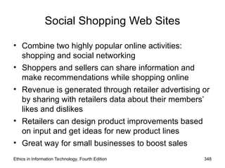 Social Shopping Web Sites
• Combine two highly popular online activities:
shopping and social networking
• Shoppers and sellers can share information and
make recommendations while shopping online
• Revenue is generated through retailer advertising or
by sharing with retailers data about their members’
likes and dislikes
• Retailers can design product improvements based
on input and get ideas for new product lines
• Great way for small businesses to boost sales
Ethics in Information Technology, Fourth Edition 348
 