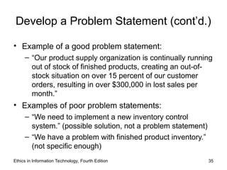Develop a Problem Statement (cont’d.)
• Example of a good problem statement:
– “Our product supply organization is continually running
out of stock of finished products, creating an out-of-
stock situation on over 15 percent of our customer
orders, resulting in over $300,000 in lost sales per
month.”
• Examples of poor problem statements:
– “We need to implement a new inventory control
system.” (possible solution, not a problem statement)
– “We have a problem with finished product inventory.”
(not specific enough)
Ethics in Information Technology, Fourth Edition 35
 