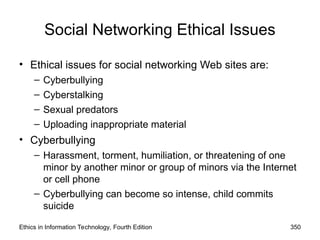 Social Networking Ethical Issues
• Ethical issues for social networking Web sites are:
– Cyberbullying
– Cyberstalking
– Sexual predators
– Uploading inappropriate material
• Cyberbullying
– Harassment, torment, humiliation, or threatening of one
minor by another minor or group of minors via the Internet
or cell phone
– Cyberbullying can become so intense, child commits
suicide
Ethics in Information Technology, Fourth Edition 350
 