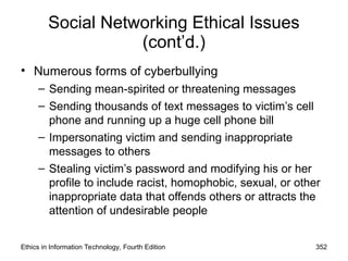 Social Networking Ethical Issues
(cont’d.)
• Numerous forms of cyberbullying
– Sending mean-spirited or threatening messages
– Sending thousands of text messages to victim’s cell
phone and running up a huge cell phone bill
– Impersonating victim and sending inappropriate
messages to others
– Stealing victim’s password and modifying his or her
profile to include racist, homophobic, sexual, or other
inappropriate data that offends others or attracts the
attention of undesirable people
Ethics in Information Technology, Fourth Edition 352
 