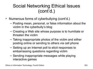 Social Networking Ethical Issues
(cont’d.)
• Numerous forms of cyberbullying (cont’d.)
– Posting mean, personal, or false information about the
victim in the cyberbully’s blog
– Creating a Web site whose purpose is to humiliate or
threaten the victim
– Taking inappropriate photos of the victim and either
posting online or sending to others via cell phone
– Setting up an Internet poll to elicit responses to
embarrassing questions regarding victim
– Sending inappropriate messages while playing
interactive games
Ethics in Information Technology, Fourth Edition 353
 