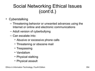 Social Networking Ethical Issues
(cont’d.)
• Cyberstalking
– Threatening behavior or unwanted advances using the
Internet or online and electronic communications
– Adult version of cyberbullying
– Can escalate into:
• Abusive or excessive phone calls
• Threatening or obscene mail
• Trespassing
• Vandalism
• Physical stalking
• Physical assault
Ethics in Information Technology, Fourth Edition 354
 