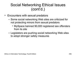 Social Networking Ethical Issues
(cont’d.)
• Encounters with sexual predators
– Some social networking Web sites are criticized for
not protecting minors from sexual predators
• MySpace banned 90,000 registered sex offenders
from its site
– Legislators are pushing social networking Web sites
to adopt stronger safety measures
Ethics in Information Technology, Fourth Edition 356
 