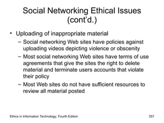 Social Networking Ethical Issues
(cont’d.)
• Uploading of inappropriate material
– Social networking Web sites have policies against
uploading videos depicting violence or obscenity
– Most social networking Web sites have terms of use
agreements that give the sites the right to delete
material and terminate users accounts that violate
their policy
– Most Web sites do not have sufficient resources to
review all material posted
Ethics in Information Technology, Fourth Edition 357
 