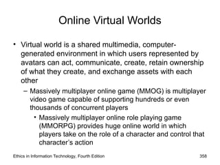 Online Virtual Worlds
• Virtual world is a shared multimedia, computer-
generated environment in which users represented by
avatars can act, communicate, create, retain ownership
of what they create, and exchange assets with each
other
– Massively multiplayer online game (MMOG) is multiplayer
video game capable of supporting hundreds or even
thousands of concurrent players
• Massively multiplayer online role playing game
(MMORPG) provides huge online world in which
players take on the role of a character and control that
character’s action
Ethics in Information Technology, Fourth Edition 358
 