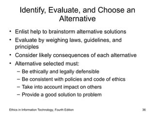 Identify, Evaluate, and Choose an
Alternative
• Enlist help to brainstorm alternative solutions
• Evaluate by weighing laws, guidelines, and
principles
• Consider likely consequences of each alternative
• Alternative selected must:
– Be ethically and legally defensible
– Be consistent with policies and code of ethics
– Take into account impact on others
– Provide a good solution to problem
Ethics in Information Technology, Fourth Edition 36
 