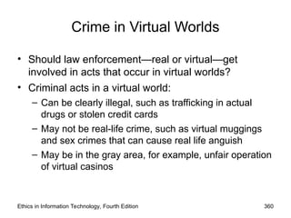 Crime in Virtual Worlds
• Should law enforcement—real or virtual—get
involved in acts that occur in virtual worlds?
• Criminal acts in a virtual world:
– Can be clearly illegal, such as trafficking in actual
drugs or stolen credit cards
– May not be real-life crime, such as virtual muggings
and sex crimes that can cause real life anguish
– May be in the gray area, for example, unfair operation
of virtual casinos
Ethics in Information Technology, Fourth Edition 360
 