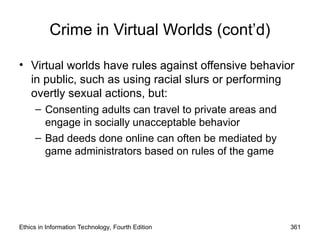 Crime in Virtual Worlds (cont’d)
• Virtual worlds have rules against offensive behavior
in public, such as using racial slurs or performing
overtly sexual actions, but:
– Consenting adults can travel to private areas and
engage in socially unacceptable behavior
– Bad deeds done online can often be mediated by
game administrators based on rules of the game
Ethics in Information Technology, Fourth Edition 361
 