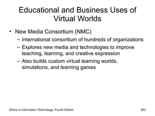 Educational and Business Uses of
Virtual Worlds
• New Media Consortium (NMC)
– International consortium of hundreds of organizations
– Explores new media and technologies to improve
teaching, learning, and creative expression
– Also builds custom virtual learning worlds,
simulations, and learning games
Ethics in Information Technology, Fourth Edition 362
 