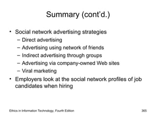 Summary (cont’d.)
• Social network advertising strategies
– Direct advertising
– Advertising using network of friends
– Indirect advertising through groups
– Advertising via company-owned Web sites
– Viral marketing
• Employers look at the social network profiles of job
candidates when hiring
Ethics in Information Technology, Fourth Edition 365
 