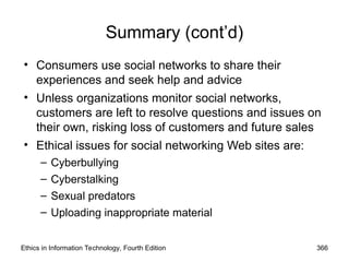 Summary (cont’d)
• Consumers use social networks to share their
experiences and seek help and advice
• Unless organizations monitor social networks,
customers are left to resolve questions and issues on
their own, risking loss of customers and future sales
• Ethical issues for social networking Web sites are:
– Cyberbullying
– Cyberstalking
– Sexual predators
– Uploading inappropriate material
Ethics in Information Technology, Fourth Edition 366
 