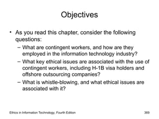 Objectives
• As you read this chapter, consider the following
questions:
– What are contingent workers, and how are they
employed in the information technology industry?
– What key ethical issues are associated with the use of
contingent workers, including H-1B visa holders and
offshore outsourcing companies?
– What is whistle-blowing, and what ethical issues are
associated with it?
Ethics in Information Technology, Fourth Edition 369
 
